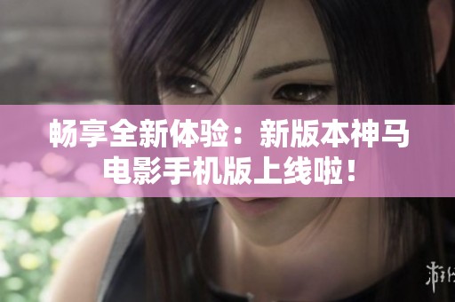 畅享全新体验：新版本神马电影手机版上线啦！