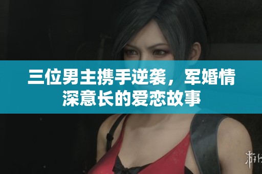三位男主携手逆袭，军婚情深意长的爱恋故事