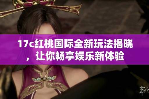 17c红桃国际全新玩法揭晓，让你畅享娱乐新体验