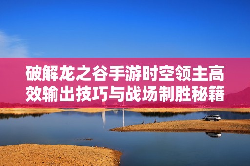 破解龙之谷手游时空领主高效输出技巧与战场制胜秘籍