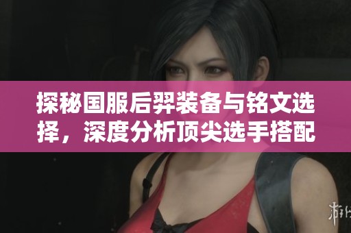 探秘国服后羿装备与铭文选择，深度分析顶尖选手搭配技巧