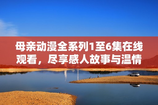 母亲动漫全系列1至6集在线观看，尽享感人故事与温情画面