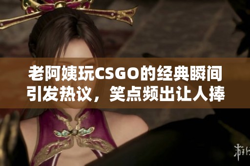 老阿姨玩CSGO的经典瞬间引发热议，笑点频出让人捧腹大笑
