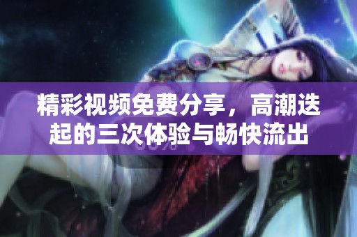 精彩视频免费分享，高潮迭起的三次体验与畅快流出