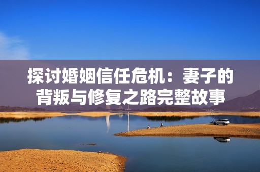 探讨婚姻信任危机：妻子的背叛与修复之路完整故事