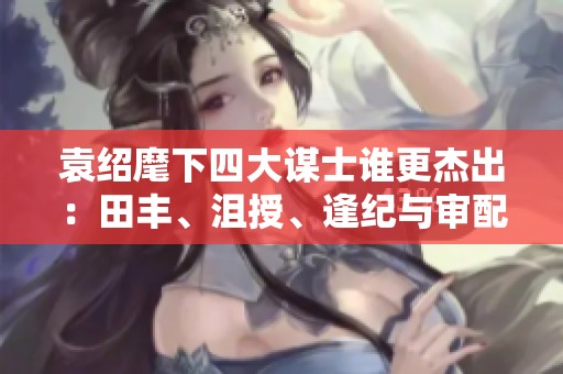 袁绍麾下四大谋士谁更杰出：田丰、沮授、逢纪与审配评析