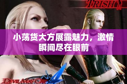 小荡货大方展露魅力，激情瞬间尽在眼前