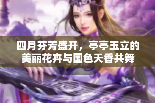 四月芬芳盛开，亭亭玉立的美丽花卉与国色天香共舞