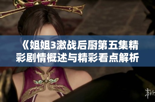 《姐姐3激战后厨第五集精彩剧情概述与精彩看点解析》