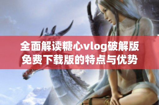 全面解读糖心vlog破解版免费下载版的特点与优势