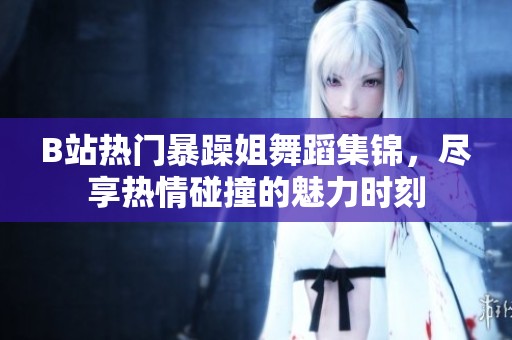 B站热门暴躁姐舞蹈集锦，尽享热情碰撞的魅力时刻