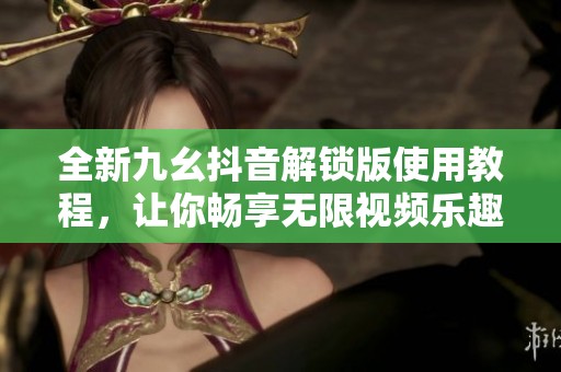全新九幺抖音解锁版使用教程，让你畅享无限视频乐趣