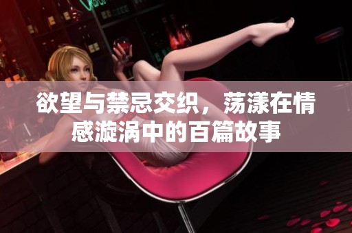 欲望与禁忌交织，荡漾在情感漩涡中的百篇故事