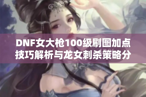 DNF女大枪100级刷图加点技巧解析与龙女刺杀策略分享