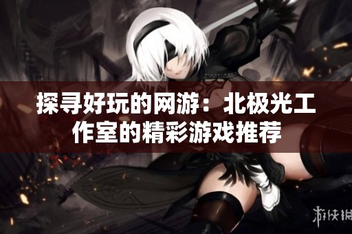 探寻好玩的网游：北极光工作室的精彩游戏推荐
