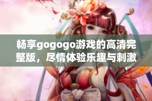 畅享gogogo游戏的高清完整版，尽情体验乐趣与刺激