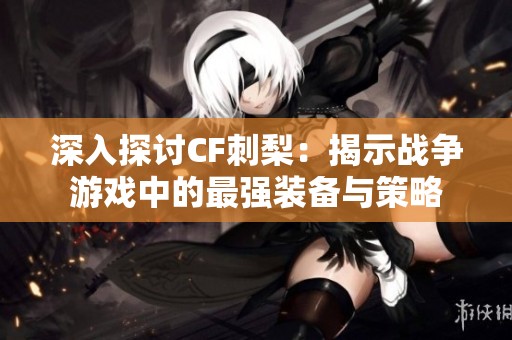 深入探讨CF刺梨：揭示战争游戏中的最强装备与策略