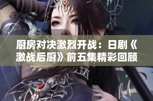 厨房对决激烈开战：日剧《激战后厨》前五集精彩回顾与解析