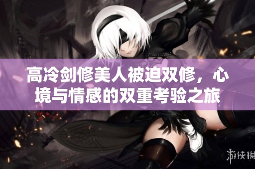 高冷剑修美人被迫双修，心境与情感的双重考验之旅