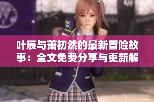 叶辰与萧初然的最新冒险故事：全文免费分享与更新解析