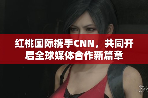 红桃国际携手CNN，共同开启全球媒体合作新篇章