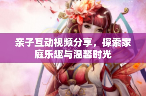 亲子互动视频分享，探索家庭乐趣与温馨时光