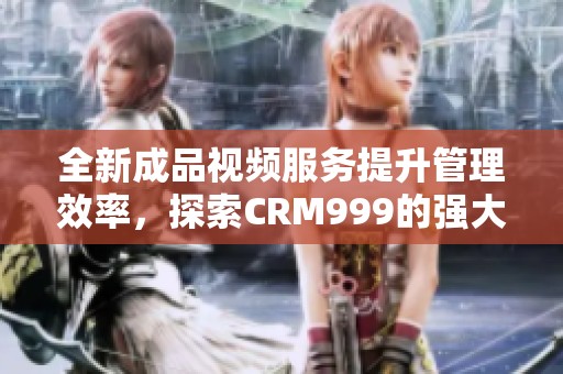 全新成品视频服务提升管理效率，探索CRM999的强大功能