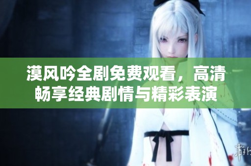 漠风吟全剧免费观看，高清畅享经典剧情与精彩表演