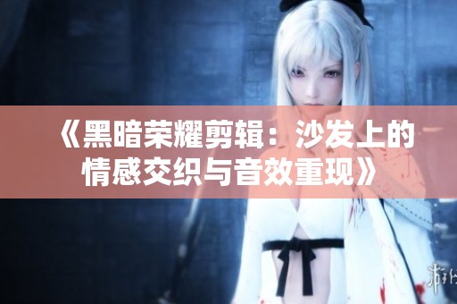 《黑暗荣耀剪辑：沙发上的情感交织与音效重现》