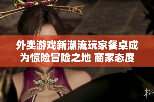 外卖游戏新潮流玩家餐桌成为惊险冒险之地 商家态度引发广泛讨论
