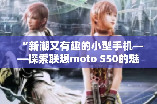 “新潮又有趣的小型手机——探索联想moto S50的魅力”