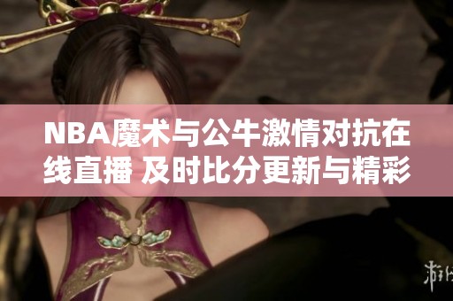 NBA魔术与公牛激情对抗在线直播 及时比分更新与精彩回放