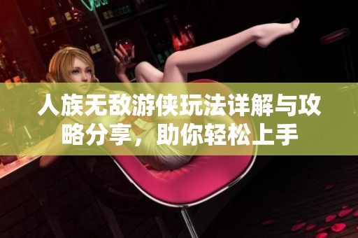 人族无敌游侠玩法详解与攻略分享，助你轻松上手