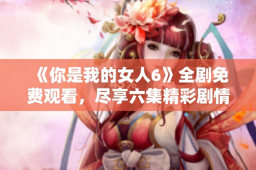 《你是我的女人6》全剧免费观看，尽享六集精彩剧情