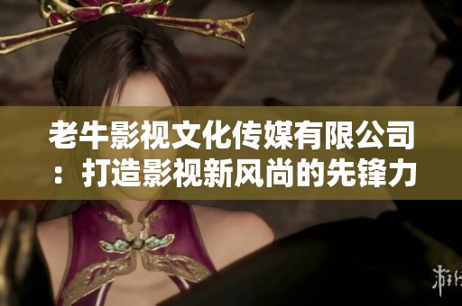 老牛影视文化传媒有限公司：打造影视新风尚的先锋力量