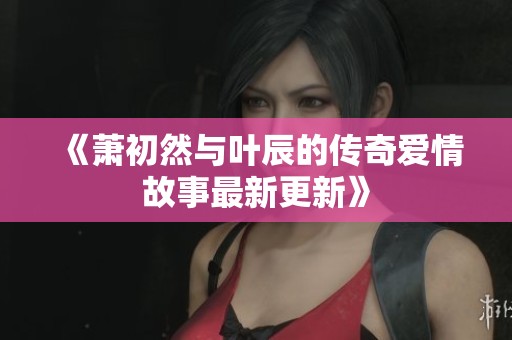 《萧初然与叶辰的传奇爱情故事最新更新》