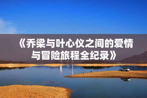 《乔梁与叶心仪之间的爱情与冒险旅程全纪录》