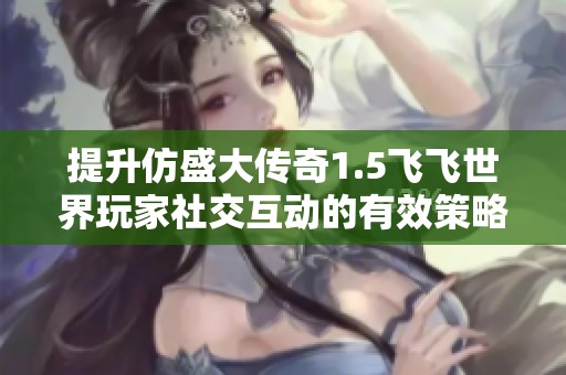 提升仿盛大传奇1.5飞飞世界玩家社交互动的有效策略与技巧