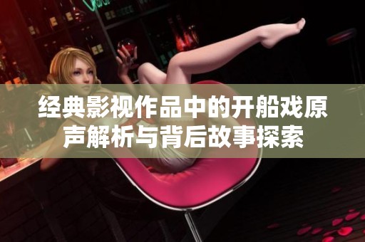 经典影视作品中的开船戏原声解析与背后故事探索