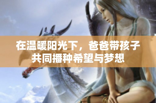 在温暖阳光下，爸爸带孩子共同播种希望与梦想
