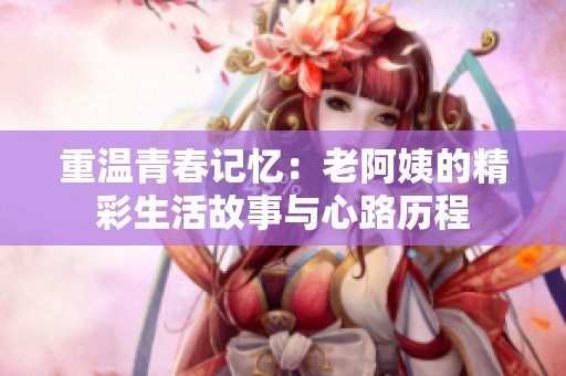 重温青春记忆：老阿姨的精彩生活故事与心路历程