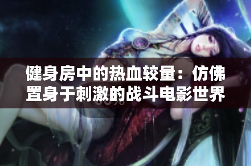 健身房中的热血较量：仿佛置身于刺激的战斗电影世界