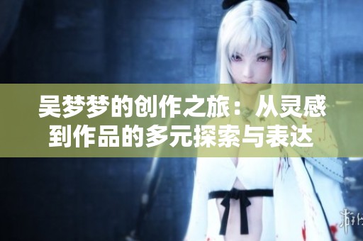 吴梦梦的创作之旅：从灵感到作品的多元探索与表达