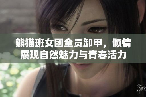 熊猫班女团全员卸甲，倾情展现自然魅力与青春活力