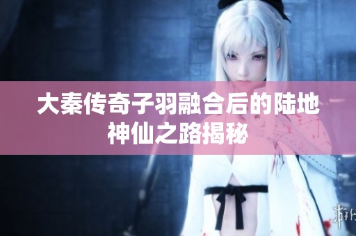 大秦传奇子羽融合后的陆地神仙之路揭秘