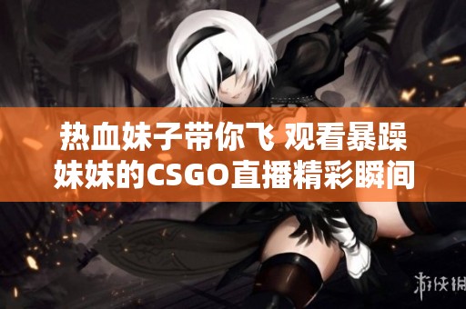 热血妹子带你飞 观看暴躁妹妹的CSGO直播精彩瞬间