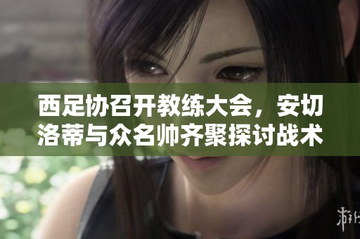 西足协召开教练大会，安切洛蒂与众名帅齐聚探讨战术交流