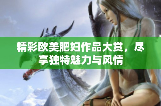 精彩欧美肥妇作品大赏，尽享独特魅力与风情