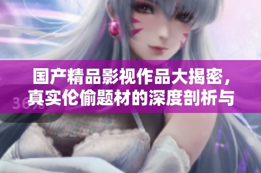 国产精品影视作品大揭密，真实伦偷题材的深度剖析与思考