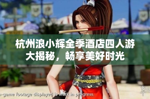 杭州浪小辉全季酒店四人游大揭秘，畅享美好时光